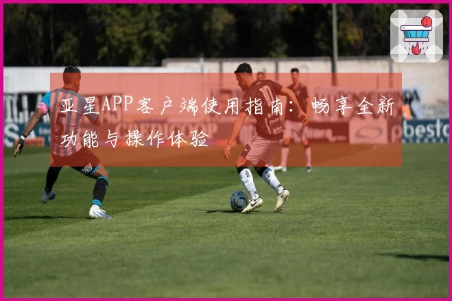 亚星APP客户端使用指南：畅享全新功能与操作体验