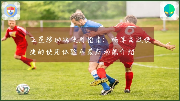 亚星移动端使用指南：畅享高效便捷的使用体验和最新功能介绍