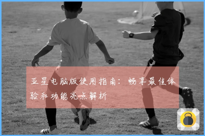 亚星电脑版使用指南：畅享最佳体验和功能亮点解析
