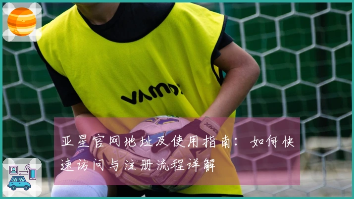 亚星官网地址及使用指南：如何快速访问与注册流程详解